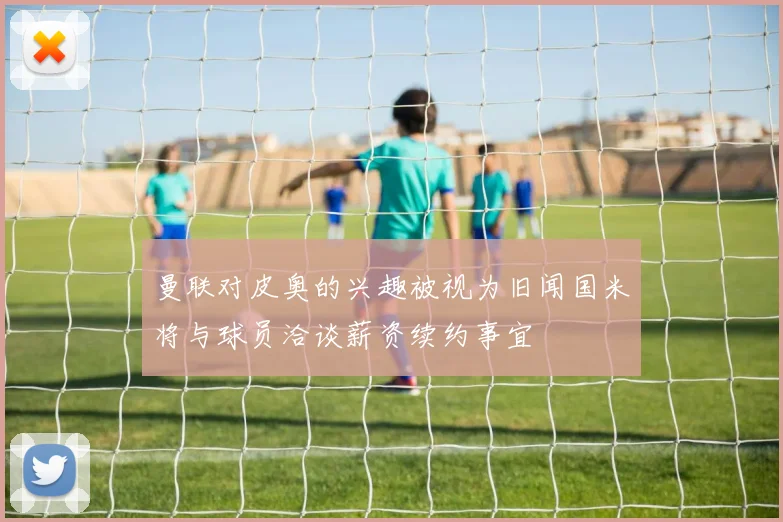 曼联对皮奥的兴趣被视为旧闻国米将与球员洽谈薪资续约事宜