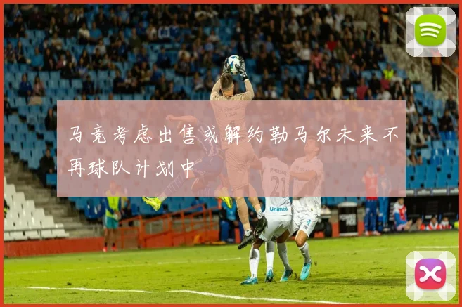 马竞考虑出售或解约勒马尔未来不再球队计划中