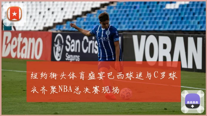 纽约街头体育盛宴巴西球迷与C罗球衣齐聚NBA总决赛现场