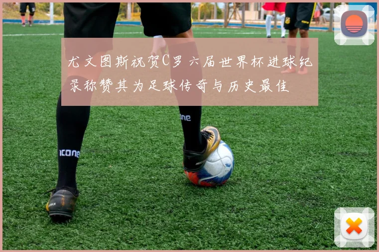 尤文图斯祝贺C罗六届世界杯进球纪录称赞其为足球传奇与历史最佳