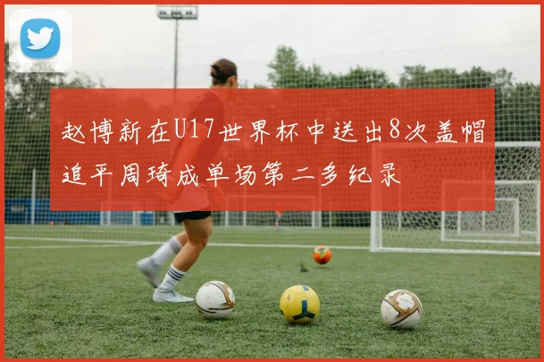 赵博新在U17世界杯中送出8次盖帽追平周琦成单场第二多纪录