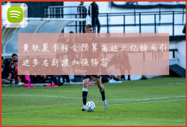 曼联夏季转会预算高达三亿镑或引进多名新援加强阵容