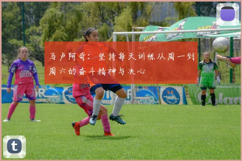马卢阿奇：坚持每天训练从周一到周六的奋斗精神与决心