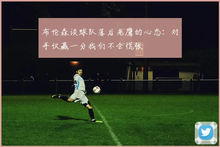 布伦森谈球队落后老鹰的心态：对手仅赢一分我们不会慌张