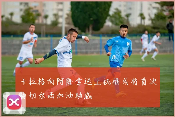 卡拉格向阿隆索送上祝福或将首次为切尔西加油助威