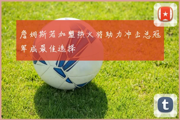 詹姆斯若加盟热火将助力冲击总冠军成最佳选择