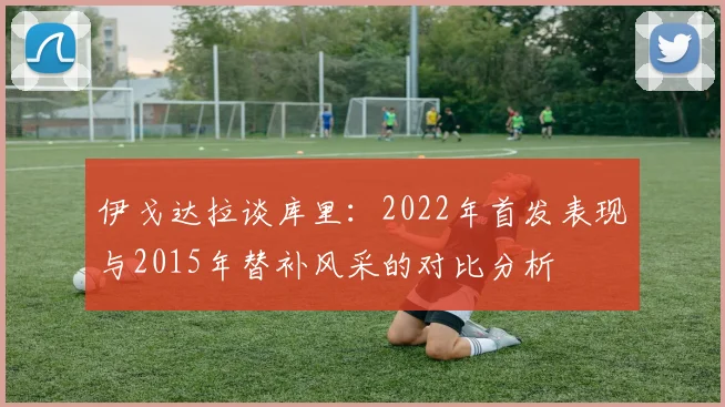 伊戈达拉谈库里：2022年首发表现与2015年替补风采的对比分析
